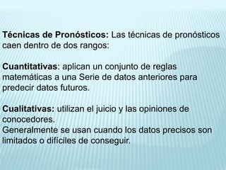 Técnicas de Pronósticos: Las técnicas de pronósticos
caen dentro de dos rangos:

Cuantitativas: aplican un conjunto de reglas
matemáticas a una Serie de datos anteriores para
predecir datos futuros.

Cualitativas: utilizan el juicio y las opiniones de
conocedores.
Generalmente se usan cuando los datos precisos son
limitados o difíciles de conseguir.
 