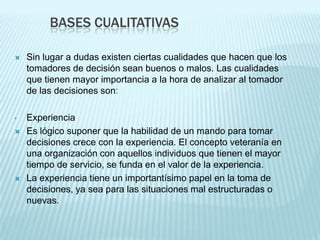 BASES CUALITATIVAS

   Sin lugar a dudas existen ciertas cualidades que hacen que los
    tomadores de decisión sean buenos o malos. Las cualidades
    que tienen mayor importancia a la hora de analizar al tomador
    de las decisiones son:

•   Experiencia
   Es lógico suponer que la habilidad de un mando para tomar
    decisiones crece con la experiencia. El concepto veteranía en
    una organización con aquellos individuos que tienen el mayor
    tiempo de servicio, se funda en el valor de la experiencia.
   La experiencia tiene un importantísimo papel en la toma de
    decisiones, ya sea para las situaciones mal estructuradas o
    nuevas.
 