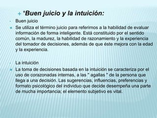  *Buen       juicio y la intuición:
•   Buen juicio
   Se utiliza el término juicio para referirnos a la habilidad de evaluar
    información de forma inteligente. Está constituido por el sentido
    común, la madurez, la habilidad de razonamiento y la experiencia
    del tomador de decisiones, además de que éste mejora con la edad
    y la experiencia.

•   La intuición
   La toma de decisiones basada en la intuición se caracteriza por el
    uso de corazonadas internas, a las " agallas " de la persona que
    llega a una decisión. Las sugerencias, influencias, preferencias y
    formato psicológico del individuo que decide desempeña una parte
    de mucha importancia; el elemento subjetivo es vital.
 