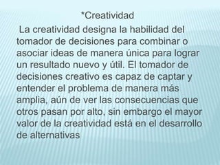 *Creatividad
 La creatividad designa la habilidad del
tomador de decisiones para combinar o
asociar ideas de manera única para lograr
un resultado nuevo y útil. El tomador de
decisiones creativo es capaz de captar y
entender el problema de manera más
amplia, aún de ver las consecuencias que
otros pasan por alto, sin embargo el mayor
valor de la creatividad está en el desarrollo
de alternativas
 