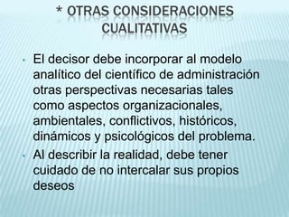* OTRAS CONSIDERACIONES
              CUALITATIVAS

•   El decisor debe incorporar al modelo
    analítico del científico de administración
    otras perspectivas necesarias tales
    como aspectos organizacionales,
    ambientales, conflictivos, históricos,
    dinámicos y psicológicos del problema.
•   Al describir la realidad, debe tener
    cuidado de no intercalar sus propios
    deseos
 