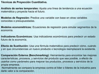 Técnicas de Proyección Cuantitativa.

Análisis de series temporales: Ajusta una línea de tendencia a una ecuación
matemática y proyecta hacia el futuro.

Modelos de Regresión: Predice una variable con base en otras variables
conocidas o presupuestadas.

Modelos econométricos: Ecuaciones de regresión para simular segmentos de la
economía.

Indicadores Económicos: Usa indicadores económicos para predecir un estado
futuro de la economía.

Efecto de Sustitución: Usa una fórmula matemática para predecir cómo, cuándo
y en que circunstancias un nuevo producto o tecnología reemplazará la existente.

Comparación Externa (Benchmarking): Herramienta para encontrar las mejores
características, procesos, y servicios del producto que sea posible, a efecto de
usarlos como parámetro para mejorar los productos, procesos y servicios de la
propia empresa.
 Normalmente se compara la empresa contra el líder o líderes de la industria para
darle valor a la comparación.
 