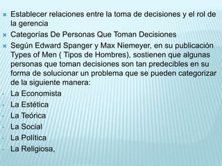    Establecer relaciones entre la toma de decisiones y el rol de
    la gerencia
   Categorías De Personas Que Toman Decisiones
   Según Edward Spanger y Max Niemeyer, en su publicación
    Types of Men ( Tipos de Hombres), sostienen que algunas
    personas que toman decisiones son tan predecibles en su
    forma de solucionar un problema que se pueden categorizar
    de la siguiente manera:
•   La Economista
•   La Estética
•   La Teórica
•   La Social
•   La Política
•   La Religiosa,
 