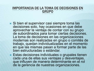 IMPORTANCIA DE LA TOMA DE DECISIONES EN
                    GRUPO


   Si bien el supervisor casi siempre toma las
    decisiones solo, hay ocasiones en que debe
    aprovechar la ventaja de contar con su grupo
    de subordinados para tomar ciertas decisiones.
    La toma de decisiones en las organizaciones
    modernas son realizadas en grupo o comités de
    trabajo, quedan individualizadas en el momento
    en que las mismas pasan a formar parte de las
    bien estructuradas o estándar.
   Estas decisiones individuales o grupales tienen
    cada una de ellas sus ventajas y desventajas,
    que influyen de manera determinante en el rol
    de la gerencia de nuestras organizaciones.
 