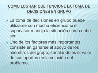 COMO LOGRAR QUE FUNCIONE LA TOMA DE
         DECISIONES EN GRUPO

 La toma de decisiones en grupo puede
  utilizarse con mucha eficiencia si el
  supervisor maneja la situación como debe
  ser.
 Uno de los factores más importantes
  consiste en ganarse el apoyo de los
  miembros del grupo; señalándoles el valor
  de sus aportes en la solución del
  problema.
 