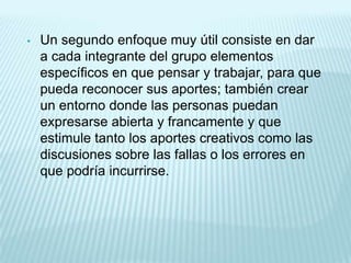 •   Un segundo enfoque muy útil consiste en dar
    a cada integrante del grupo elementos
    específicos en que pensar y trabajar, para que
    pueda reconocer sus aportes; también crear
    un entorno donde las personas puedan
    expresarse abierta y francamente y que
    estimule tanto los aportes creativos como las
    discusiones sobre las fallas o los errores en
    que podría incurrirse.
 
