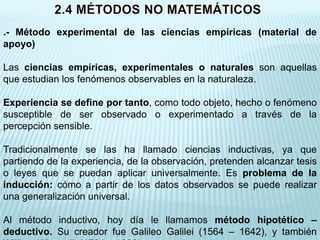 .- Método experimental de las ciencias empíricas (material de
apoyo)

Las ciencias empíricas, experimentales o naturales son aquellas
que estudian los fenómenos observables en la naturaleza.

Experiencia se define por tanto, como todo objeto, hecho o fenómeno
susceptible de ser observado o experimentado a través de la
percepción sensible.

Tradicionalmente se las ha llamado ciencias inductivas, ya que
partiendo de la experiencia, de la observación, pretenden alcanzar tesis
o leyes que se puedan aplicar universalmente. Es problema de la
inducción: cómo a partir de los datos observados se puede realizar
una generalización universal.

Al método inductivo, hoy día le llamamos método hipotético –
deductivo. Su creador fue Galileo Galilei (1564 – 1642), y también
 