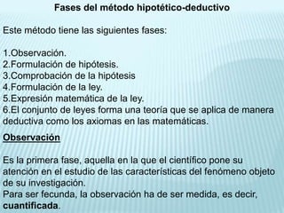 Fases del método hipotético-deductivo

Este método tiene las siguientes fases:

1.Observación.
2.Formulación de hipótesis.
3.Comprobación de la hipótesis
4.Formulación de la ley.
5.Expresión matemática de la ley.
6.El conjunto de leyes forma una teoría que se aplica de manera
deductiva como los axiomas en las matemáticas.
Observación

Es la primera fase, aquella en la que el científico pone su
atención en el estudio de las características del fenómeno objeto
de su investigación.
Para ser fecunda, la observación ha de ser medida, es decir,
cuantificada.
 