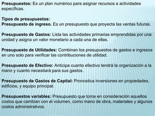 Presupuestos: Es un plan numérico para asignar recursos a actividades
específicas.

Tipos de presupuestos:
Presupuesto de ingreso. Es un presupuesto que proyecta las ventas futuras.

Presupuesto de Gastos: Lista las actividades primarias emprendidas por una
unidad y asigna un valor monetario a cada una de ellas.

Presupuesto de Utilidades: Combinan los presupuestos de gastos e ingresos
en uno solo para verificar las contribuciones de utilidad.

Presupuesto de Efectivo: Anticipa cuanto efectivo tendrá la organización a la
mano y cuanto necesitará para sus gastos.

Presupuesto de Gastos de Capital: Pronostica inversiones en propiedades,
edificios, y equipo principal.

Presupuestos variables: Presupuesto que toma en consideración aquellos
costos que cambian con el volumen, como mano de obra, materiales y algunos
costos administrativos.
 