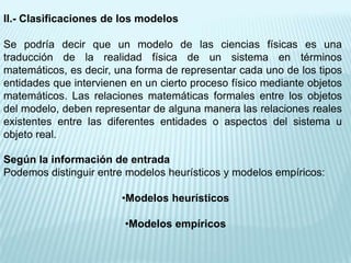 II.- Clasificaciones de los modelos

Se podría decir que un modelo de las ciencias físicas es una
traducción de la realidad física de un sistema en términos
matemáticos, es decir, una forma de representar cada uno de los tipos
entidades que intervienen en un cierto proceso físico mediante objetos
matemáticos. Las relaciones matemáticas formales entre los objetos
del modelo, deben representar de alguna manera las relaciones reales
existentes entre las diferentes entidades o aspectos del sistema u
objeto real.

Según la información de entrada
Podemos distinguir entre modelos heurísticos y modelos empíricos:

                        •Modelos heurísticos

                         •Modelos empíricos
 