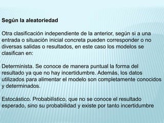 Según la aleatoriedad

Otra clasificación independiente de la anterior, según si a una
entrada o situación inicial concreta pueden corresponder o no
diversas salidas o resultados, en este caso los modelos se
clasifican en:

Determinista. Se conoce de manera puntual la forma del
resultado ya que no hay incertidumbre. Además, los datos
utilizados para alimentar el modelo son completamente conocidos
y determinados.

Estocástico. Probabilístico, que no se conoce el resultado
esperado, sino su probabilidad y existe por tanto incertidumbre
 