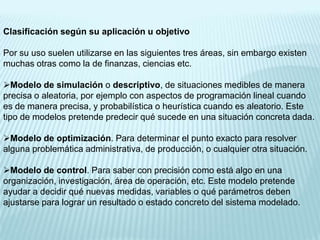 Clasificación según su aplicación u objetivo

Por su uso suelen utilizarse en las siguientes tres áreas, sin embargo existen
muchas otras como la de finanzas, ciencias etc.

Modelo de simulación o descriptivo, de situaciones medibles de manera
precisa o aleatoria, por ejemplo con aspectos de programación lineal cuando
es de manera precisa, y probabilística o heurística cuando es aleatorio. Este
tipo de modelos pretende predecir qué sucede en una situación concreta dada.

Modelo de optimización. Para determinar el punto exacto para resolver
alguna problemática administrativa, de producción, o cualquier otra situación.

Modelo de control. Para saber con precisión como está algo en una
organización, investigación, área de operación, etc. Este modelo pretende
ayudar a decidir qué nuevas medidas, variables o qué parámetros deben
ajustarse para lograr un resultado o estado concreto del sistema modelado.
 