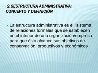 2.6ESTRUCTURA ADMINISTRATIVA;
CONCEPTO Y DEFINICIÓN


   La estructura administrativa es el "sistema
    de relaciones formales que se establecen
    en el interior de una organización/empresa
    para que ésta alcance sus objetivos de
    conservación, productivos y económicos
 