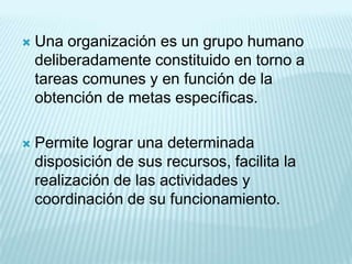    Una organización es un grupo humano
    deliberadamente constituido en torno a
    tareas comunes y en función de la
    obtención de metas específicas.

   Permite lograr una determinada
    disposición de sus recursos, facilita la
    realización de las actividades y
    coordinación de su funcionamiento.
 