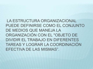 LA ESTRUCTURA ORGANIZACIONAL
PUEDE DEFINIRSE COMO EL CONJUNTO
DE MEDIOS QUE MANEJA LA
ORGANIZACIÓN CON EL "OBJETO DE
DIVIDIR EL TRABAJO EN DIFERENTES
TAREAS Y LOGRAR LA COORDINACIÓN
EFECTIVA DE LAS MISMAS”.
 