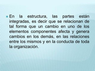    En la estructura, las partes están
    integradas, es decir que se relacionan de
    tal forma que un cambio en uno de los
    elementos componentes afecta y genera
    cambios en los demás, en las relaciones
    entre los mismos y en la conducta de toda
    la organización.
 