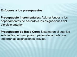 Enfoques a los presupuestos:

Presupuesto Incrementales: Asigna fondos a los
departamentos de acuerdo a las asignaciones del
ejercicio anterior.

Presupuesto de Base Cero: Sistema en el cual las
solicitudes de presupuesto parten de la nada, sin
importar las asignaciones previas.
 