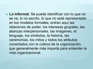    Lo informal. Se puede identificar con lo que no
    se ve, lo no escrito, lo que no está representado
    en los modelos formales; entran aquí las
    relaciones de poder, los intereses grupales, las
    alianzas interpersonales, las imágenes, el
    lenguaje, los símbolos, la historia, las
    ceremonias, los mitos y todos los atributos
    conectados con la cultura de la organización,
    que generalmente más importa para entender la
    vida organizacional.
 