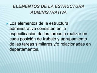 ELEMENTOS DE LA ESTRUCTURA
           ADMINISTRATIVA

   Los elementos de la estructura
    administrativa consisten en la
    especificación de las tareas a realizar en
    cada posición de trabajo y agrupamiento
    de las tareas similares y/o relacionadas en
    departamentos,
 