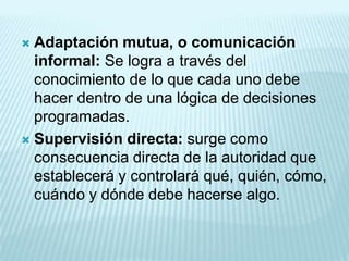  Adaptación mutua, o comunicación
  informal: Se logra a través del
  conocimiento de lo que cada uno debe
  hacer dentro de una lógica de decisiones
  programadas.
 Supervisión directa: surge como
  consecuencia directa de la autoridad que
  establecerá y controlará qué, quién, cómo,
  cuándo y dónde debe hacerse algo.
 