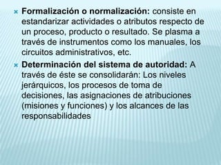    Formalización o normalización: consiste en
    estandarizar actividades o atributos respecto de
    un proceso, producto o resultado. Se plasma a
    través de instrumentos como los manuales, los
    circuitos administrativos, etc.
   Determinación del sistema de autoridad: A
    través de éste se consolidarán: Los niveles
    jerárquicos, los procesos de toma de
    decisiones, las asignaciones de atribuciones
    (misiones y funciones) y los alcances de las
    responsabilidades
 