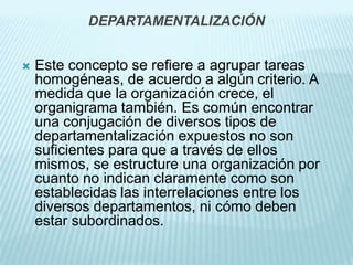 DEPARTAMENTALIZACIÓN


   Este concepto se refiere a agrupar tareas
    homogéneas, de acuerdo a algún criterio. A
    medida que la organización crece, el
    organigrama también. Es común encontrar
    una conjugación de diversos tipos de
    departamentalización expuestos no son
    suficientes para que a través de ellos
    mismos, se estructure una organización por
    cuanto no indican claramente como son
    establecidas las interrelaciones entre los
    diversos departamentos, ni cómo deben
    estar subordinados.
 