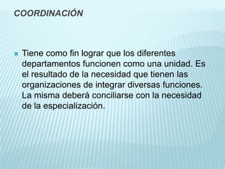 COORDINACIÓN



   Tiene como fin lograr que los diferentes
    departamentos funcionen como una unidad. Es
    el resultado de la necesidad que tienen las
    organizaciones de integrar diversas funciones.
    La misma deberá conciliarse con la necesidad
    de la especialización.
 