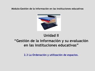 Módulo: Gestión de la información en las instituciones educativas Unidad II “ Gestión de la información y su evaluación en las instituciones educativas” 2.3 La Ordenación y utilización de espacios . 