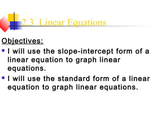 2.3 Linear Equations
Objectives:
 I will use the slope-intercept form of a

  linear equation to graph linear
  equations.
 I will use the standard form of a linear

  equation to graph linear equations.
 