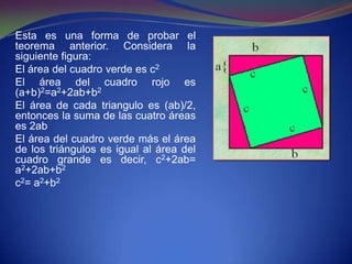 Esta es una forma de probar el
teorema anterior. Considera la
siguiente figura:
El área del cuadro verde es c2
El área del cuadro rojo es
(a+b)2=a2+2ab+b2
El área de cada triangulo es (ab)/2,
entonces la suma de las cuatro áreas
es 2ab
El área del cuadro verde más el área
de los triángulos es igual al área del
cuadro grande es decir, c2+2ab=
a2+2ab+b2
c2= a2+b2
 