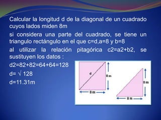 Calcular la longitud d de la diagonal de un cuadrado
cuyos lados miden 8m
si considera una parte del cuadrado, se tiene un
triangulo rectángulo en el que c=d,a=8 y b=8
al utilizar la relación pitagórica c2=a2+b2, se
sustituyen los datos :
d2=82+82=64+64=128
d= √ 128
d=11.31m
 