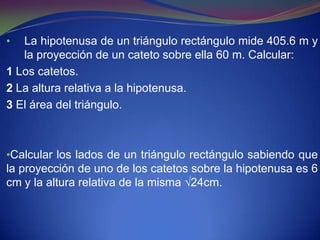 •  La hipotenusa de un triángulo rectángulo mide 405.6 m y
   la proyección de un cateto sobre ella 60 m. Calcular:
1 Los catetos.
2 La altura relativa a la hipotenusa.
3 El área del triángulo.



•Calcular los lados de un triángulo rectángulo sabiendo que
la proyección de uno de los catetos sobre la hipotenusa es 6
cm y la altura relativa de la misma √24cm.
 