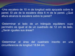 •Una escalera de 10 m de longitud está apoyada sobre la
pared. El pie de la escalera dista 6 m de la pared. ¿Qué
altura alcanza la escalera sobre la pared?

•Determinar el lado de un triángulo equilátero cuyo
perímetro es igual al de un cuadrado de 12 cm de lado.
¿Serán iguales sus áreas?



•Determinar   el área del cuadrado inscrito en una
circunferencia de longitud 18.84 cm.
 