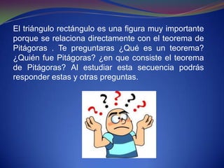 El triángulo rectángulo es una figura muy importante
porque se relaciona directamente con el teorema de
Pitágoras . Te preguntaras ¿Qué es un teorema?
¿Quién fue Pitágoras? ¿en que consiste el teorema
de Pitágoras? Al estudiar esta secuencia podrás
responder estas y otras preguntas.
 