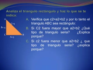 A              A. Verifica que c2=a2+b2 y por lo tanto el
       C=5          triangulo ABC sea rectángulo:
B= 4
                 B. Si C2 fuera mayor que a2+b2 ¿Qué
                    tipo de triangulo seria?      ¿Explica
  C          B
       A=3          porque?
                 C. Si c2 fuera menor que a2+b2 ¿ que
                    tipo de triangulo seria? ¿explica
                    porque?
 