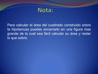 Para calcular el área del cuadrado construido sobre
la hipotenusa puedes encerrarlo en una figura mas
grande de la cual sea fácil calcular su área y restar
lo que sobre.
 