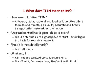 1. What does TFTN mean to me?
• How would I define TFTN?
   – A federal, state, regional and local collaborative effort
     to build and maintain a quality, accurate and timely
     transportation network for the nation.
• Are road centerlines a good place to start?
   – Yes - Centerlines, are a good place to start. This will give
     the basis for routable network.
• Should it include all roads?
   – Yes – all roads
• What else?
   – Rail lines and yards, Airports, Maritime Ports
   – Mass Transit, Commuter lines, Bike/Walk trails, SLUG
 