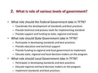 2. What is role of various levels of government?

• What role should the Federal Government take in TFTN?
   – Coordinate the development of standards and best practices
   – Provide technical and process tools for implementing standard
   – Provide support and funding to state, regional and locals
• What role should State Government take in TFTN?
   –   Participate in developing standards and best practices
   –   Provide education and technical support
   –   Provide funding to regional and local government to implement
   –   Educate state, regional and local decision makers on the program
• What role should Local Government take in TFTN?
   – Participate in developing standards and best practices
   – Educate regional and local decision makers on the program
   – Implement standards and best practices
 