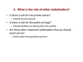 3. What is the role of other stakeholders?
• Is there a role for the private sector?
   – Provide lessons learned.
• Is there a role for the public-at-large?
   – Provide feedback on data quality and usability
• Are there other important stakeholders that we should
  reach out to?
   – Multi-modal transportation partners
 