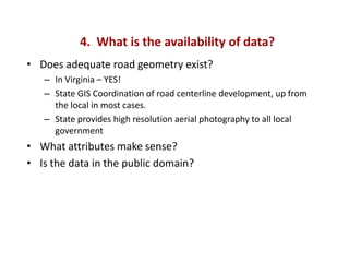 4. What is the availability of data?
• Does adequate road geometry exist?
   – In Virginia – YES!
   – State GIS Coordination of road centerline development, up from
     the local in most cases.
   – State provides high resolution aerial photography to all local
     government
• What attributes make sense?
• Is the data in the public domain?
 