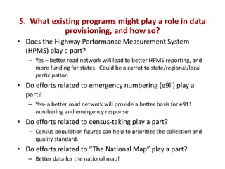 5. What existing programs might play a role in data
            provisioning, and how so?
• Does the Highway Performance Measurement System
  (HPMS) play a part?
   – Yes – better road network will lead to better HPMS reporting, and
     more funding for states. Could be a carrot to state/regional/local
     participation
• Do efforts related to emergency numbering (e9ll) play a
  part?
   – Yes- a better road network will provide a better basis for e911
     numbering and emergency response.
• Do efforts related to census-taking play a part?
   – Census population figures can help to prioritize the collection and
     quality standard.
• Do efforts related to “The National Map” play a part?
   – Better data for the national map!
 
