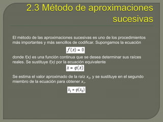 El método de las aproximaciones sucesivas es uno de los procedimientos
más importantes y más sencillos de codificar. Supongamos la ecuación
donde f(x) es una función continua que se desea determinar sus raíces
reales. Se sustituye f(x) por la ecuación equivalente
Se estima el valor aproximado de la raíz x0, y se sustituye en el segundo
miembro de la ecuación para obtener x1.
 