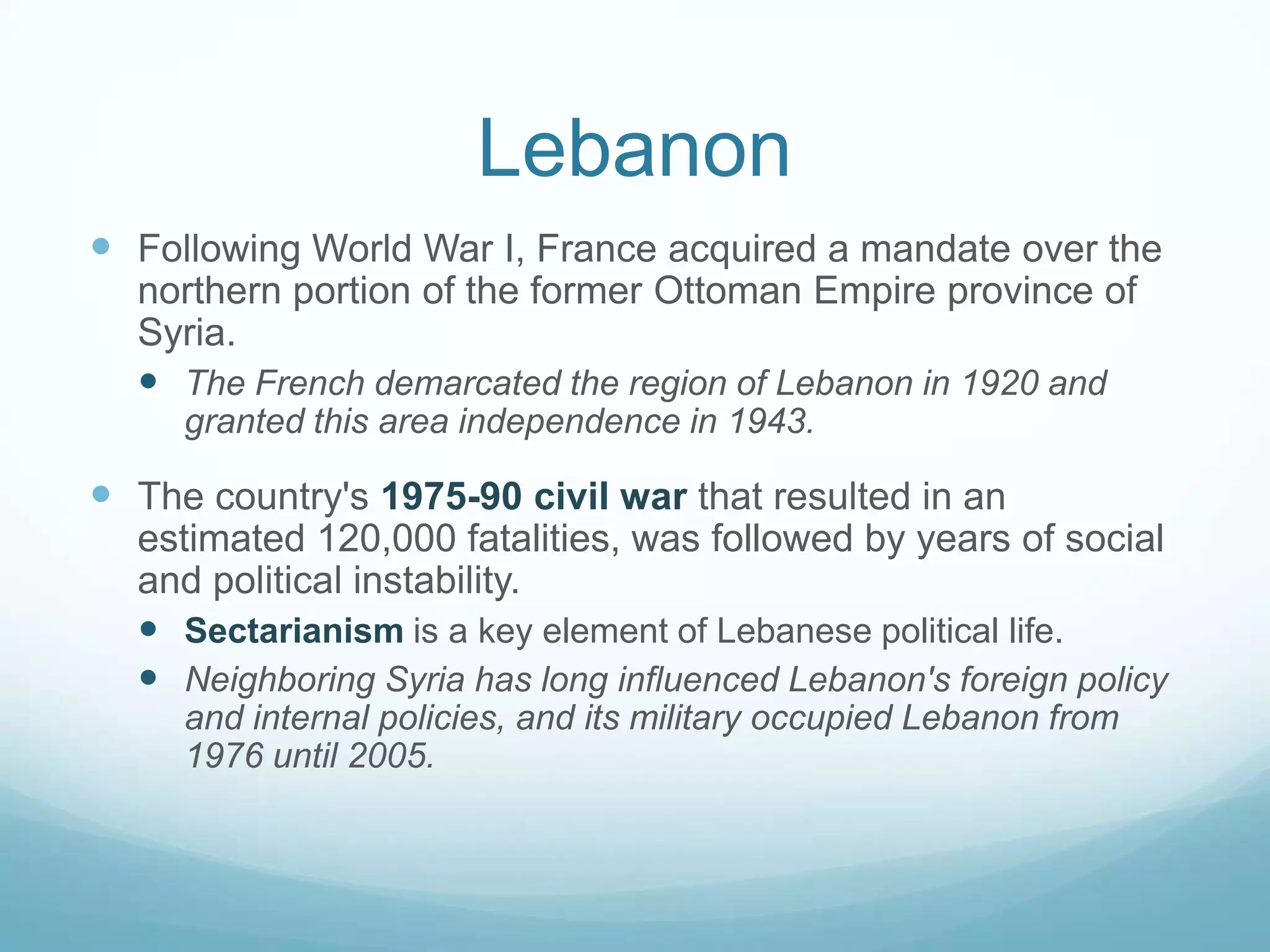 Lebanon
 Following World War I, France acquired a mandate over the
northern portion of the former Ottoman Empire province of
Syria.
 The French demarcated the region of Lebanon in 1920 and
granted this area independence in 1943.

 The country's 1975-90 civil war that resulted in an
estimated 120,000 fatalities, was followed by years of social
and political instability.
 Sectarianism is a key element of Lebanese political life.
 Neighboring Syria has long influenced Lebanon's foreign policy
and internal policies, and its military occupied Lebanon from
1976 until 2005.

 