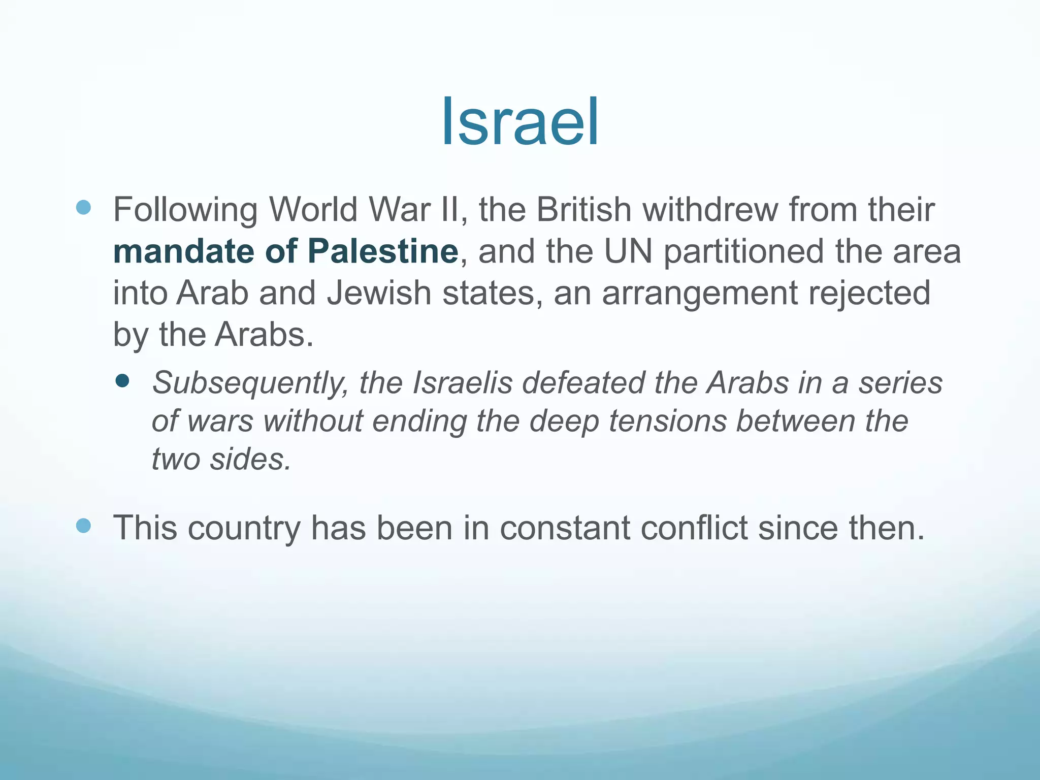 Israel
 Following World War II, the British withdrew from their
mandate of Palestine, and the UN partitioned the area
into Arab and Jewish states, an arrangement rejected
by the Arabs.
 Subsequently, the Israelis defeated the Arabs in a series
of wars without ending the deep tensions between the
two sides.

 This country has been in constant conflict since then.

 