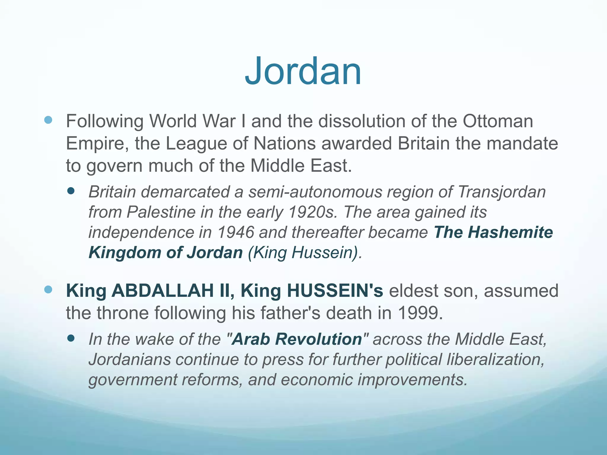 Jordan
 Following World War I and the dissolution of the Ottoman
Empire, the League of Nations awarded Britain the mandate
to govern much of the Middle East.
 Britain demarcated a semi-autonomous region of Transjordan
from Palestine in the early 1920s. The area gained its
independence in 1946 and thereafter became The Hashemite
Kingdom of Jordan (King Hussein).

 King ABDALLAH II, King HUSSEIN's eldest son, assumed
the throne following his father's death in 1999.
 In the wake of the "Arab Revolution" across the Middle East,
Jordanians continue to press for further political liberalization,
government reforms, and economic improvements.

 