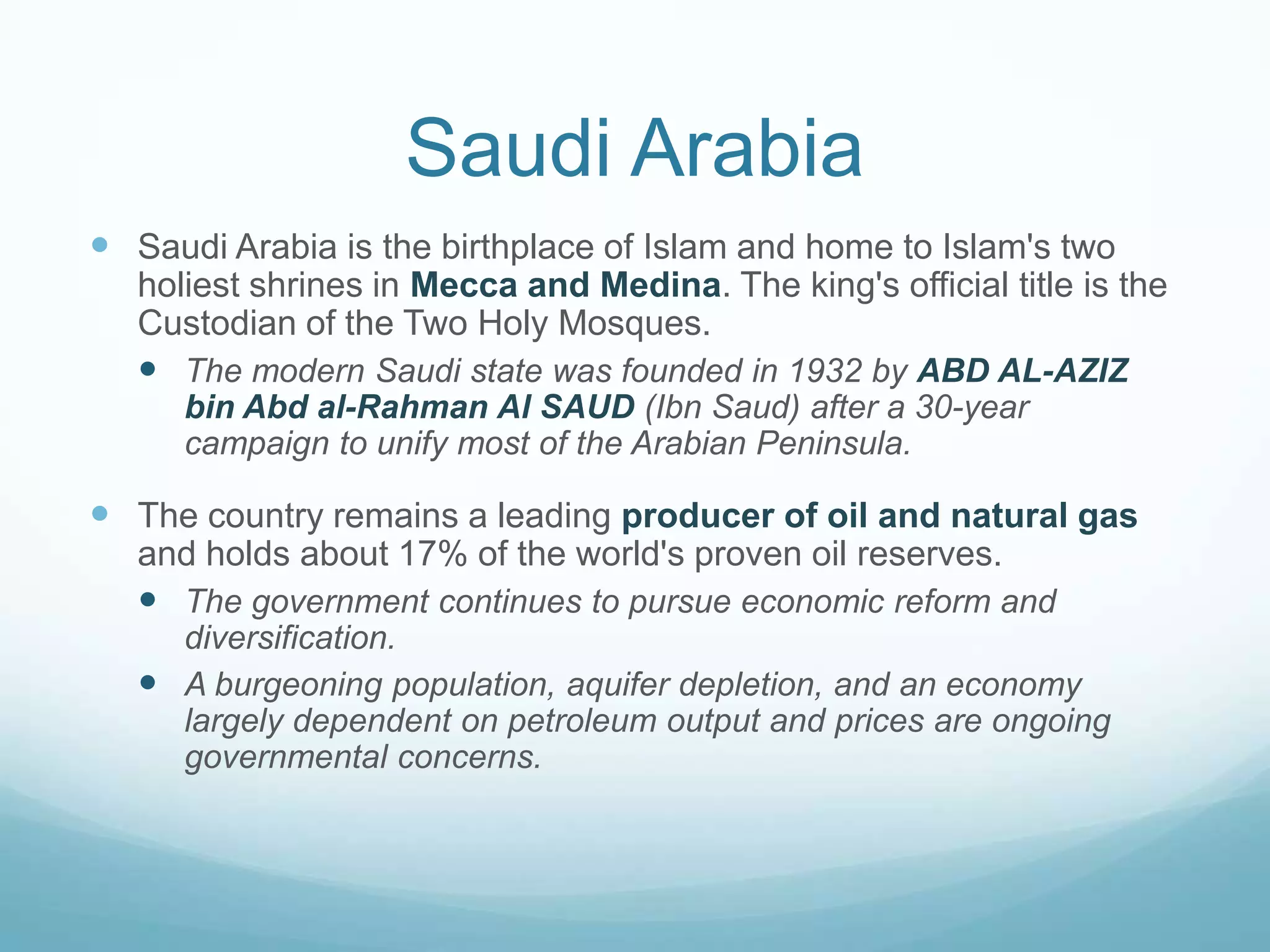 Saudi Arabia
 Saudi Arabia is the birthplace of Islam and home to Islam's two
holiest shrines in Mecca and Medina. The king's official title is the
Custodian of the Two Holy Mosques.
 The modern Saudi state was founded in 1932 by ABD AL-AZIZ
bin Abd al-Rahman Al SAUD (Ibn Saud) after a 30-year
campaign to unify most of the Arabian Peninsula.

 The country remains a leading producer of oil and natural gas
and holds about 17% of the world's proven oil reserves.
 The government continues to pursue economic reform and
diversification.
 A burgeoning population, aquifer depletion, and an economy
largely dependent on petroleum output and prices are ongoing
governmental concerns.

 