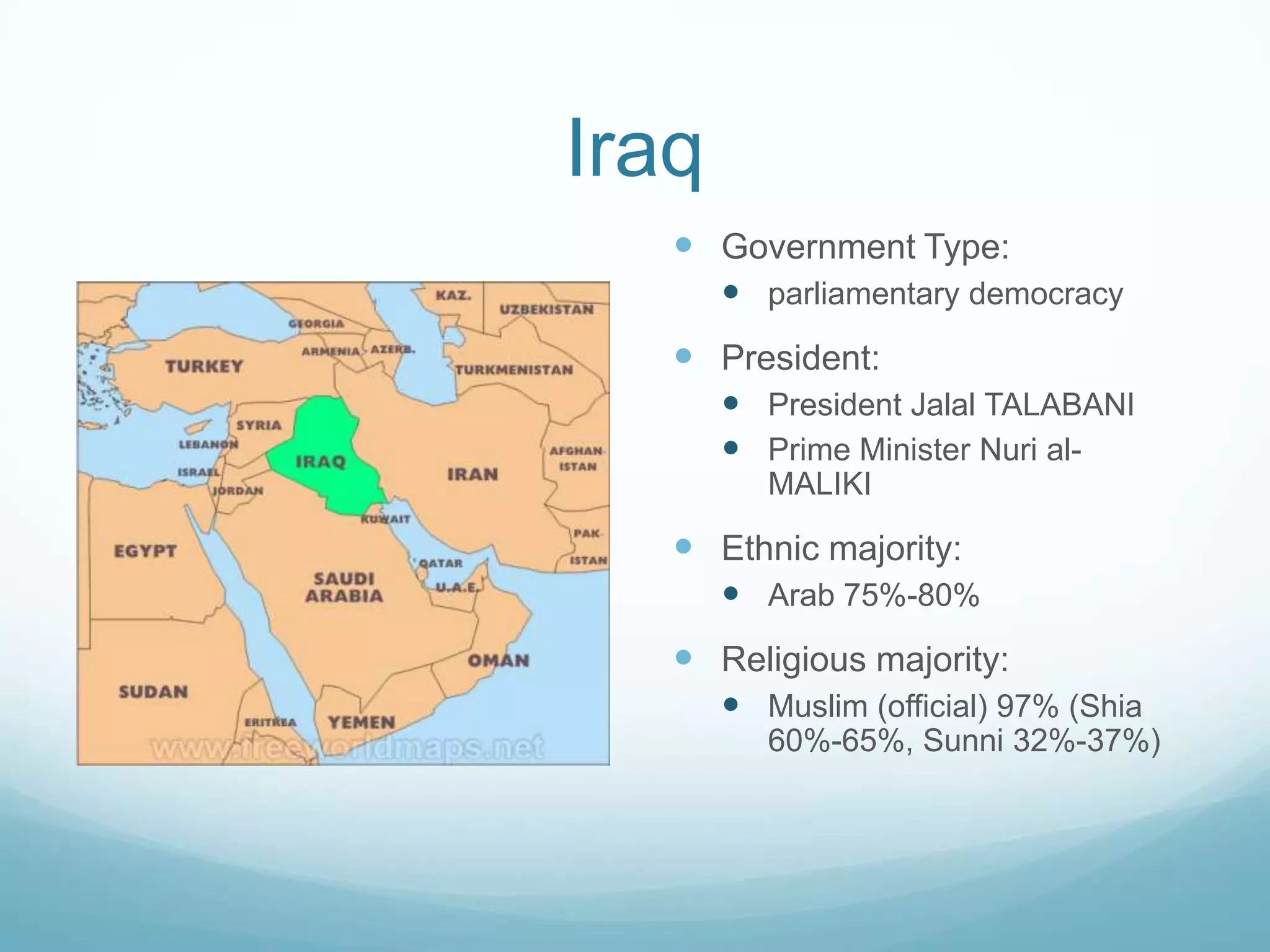 Iraq
 Government Type:
 parliamentary democracy

 President:
 President Jalal TALABANI
 Prime Minister Nuri alMALIKI

 Ethnic majority:
 Arab 75%-80%

 Religious majority:
 Muslim (official) 97% (Shia
60%-65%, Sunni 32%-37%)

 