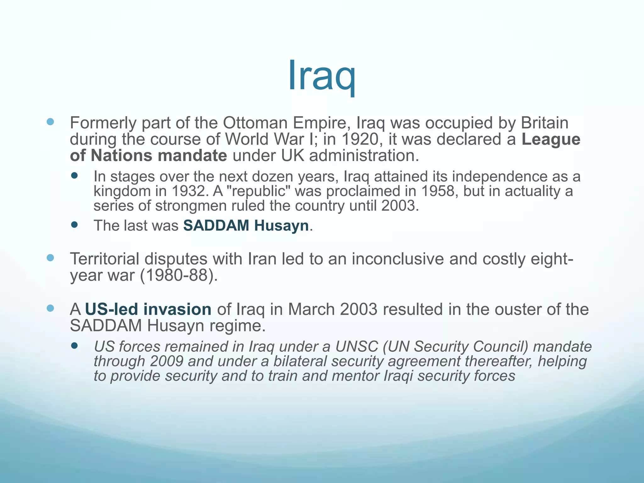 Iraq
 Formerly part of the Ottoman Empire, Iraq was occupied by Britain
during the course of World War I; in 1920, it was declared a League
of Nations mandate under UK administration.
 In stages over the next dozen years, Iraq attained its independence as a
kingdom in 1932. A "republic" was proclaimed in 1958, but in actuality a
series of strongmen ruled the country until 2003.
 The last was SADDAM Husayn.

 Territorial disputes with Iran led to an inconclusive and costly eightyear war (1980-88).

 A US-led invasion of Iraq in March 2003 resulted in the ouster of the
SADDAM Husayn regime.
 US forces remained in Iraq under a UNSC (UN Security Council) mandate
through 2009 and under a bilateral security agreement thereafter, helping
to provide security and to train and mentor Iraqi security forces

 