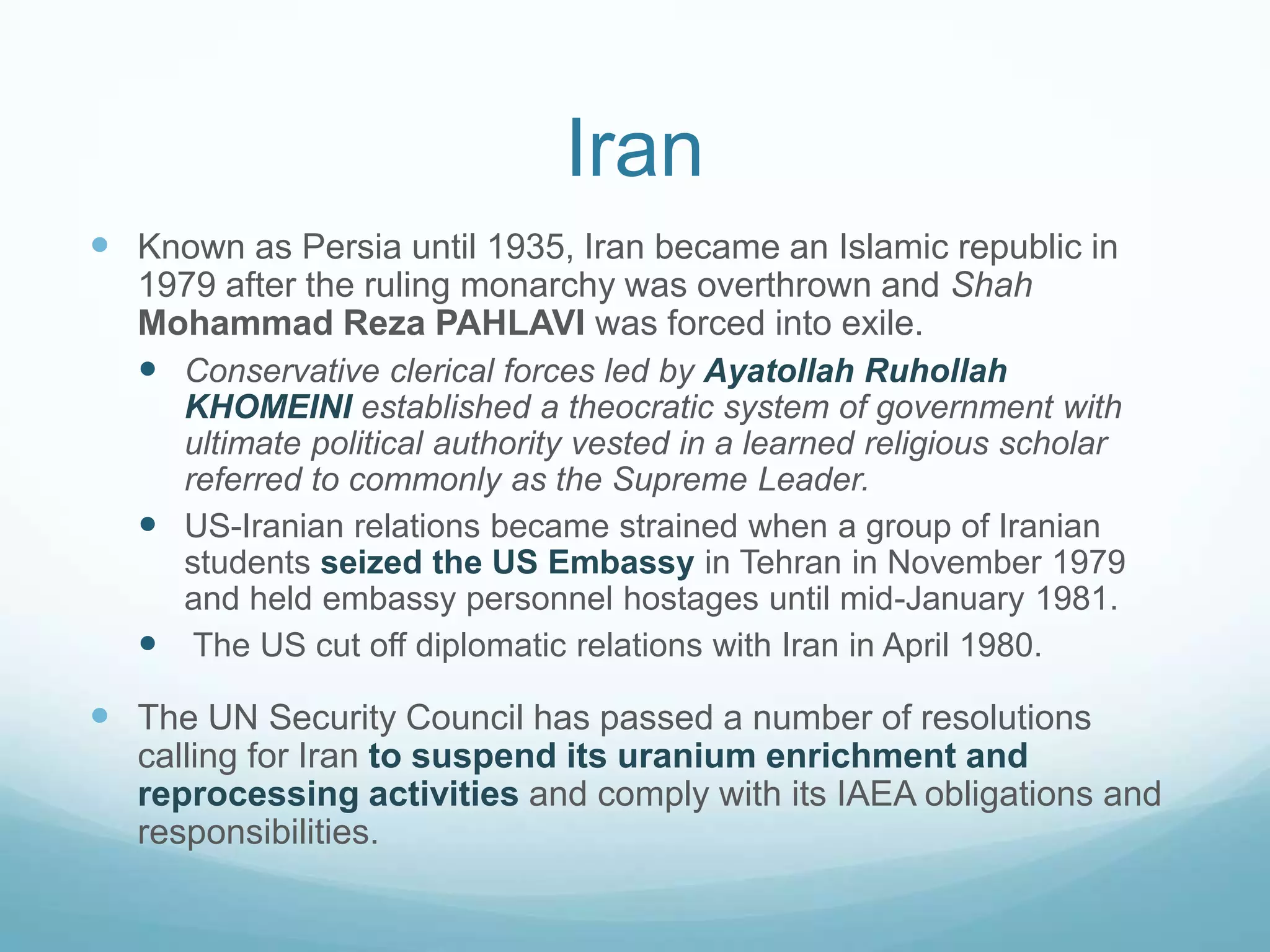 Iran
 Known as Persia until 1935, Iran became an Islamic republic in
1979 after the ruling monarchy was overthrown and Shah
Mohammad Reza PAHLAVI was forced into exile.
 Conservative clerical forces led by Ayatollah Ruhollah
KHOMEINI established a theocratic system of government with
ultimate political authority vested in a learned religious scholar
referred to commonly as the Supreme Leader.
 US-Iranian relations became strained when a group of Iranian
students seized the US Embassy in Tehran in November 1979
and held embassy personnel hostages until mid-January 1981.
 The US cut off diplomatic relations with Iran in April 1980.

 The UN Security Council has passed a number of resolutions
calling for Iran to suspend its uranium enrichment and
reprocessing activities and comply with its IAEA obligations and
responsibilities.

 