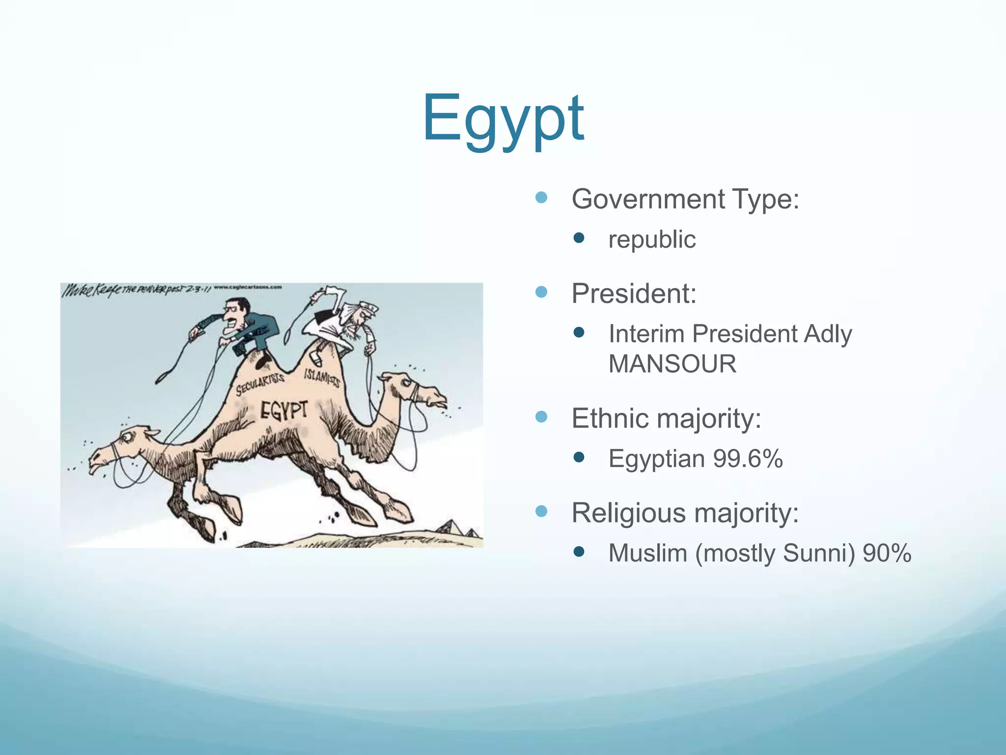 Egypt
 Government Type:
 republic

 President:
 Interim President Adly
MANSOUR

 Ethnic majority:
 Egyptian 99.6%

 Religious majority:
 Muslim (mostly Sunni) 90%

 